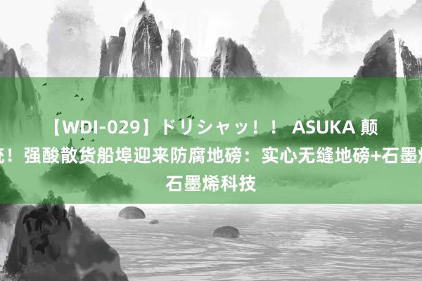 【WDI-029】ドリシャッ！！ ASUKA 颠覆传统！强酸散货船埠迎来防腐地磅：实心无缝地磅+石墨烯科技