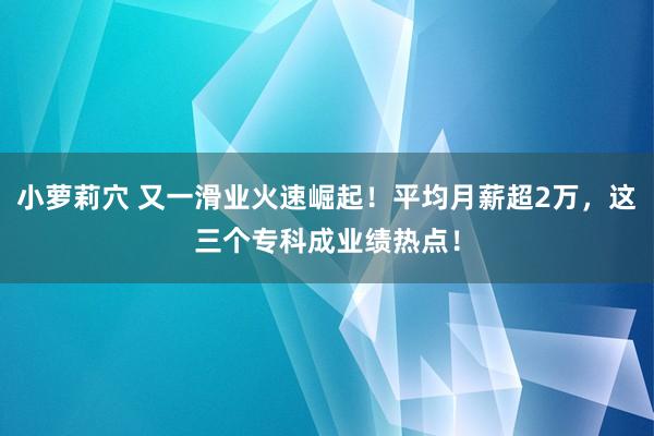 小萝莉穴 又一滑业火速崛起！平均月薪超2万，这三个专科成业绩热点！