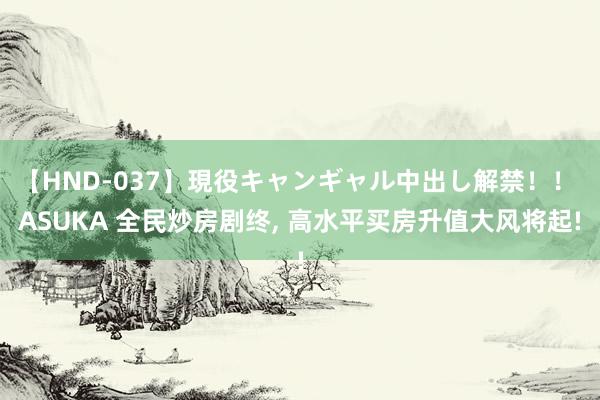 【HND-037】現役キャンギャル中出し解禁！！ ASUKA 全民炒房剧终， 高水平买房升值大风将起!