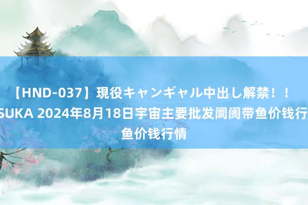 【HND-037】現役キャンギャル中出し解禁！！ ASUKA 2024年8月18日宇宙主要批发阛阓带鱼价钱行情