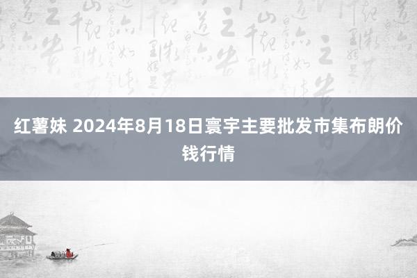 红薯妹 2024年8月18日寰宇主要批发市集布朗价钱行情