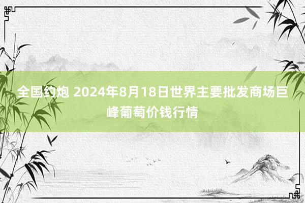 全国约炮 2024年8月18日世界主要批发商场巨峰葡萄价钱行情