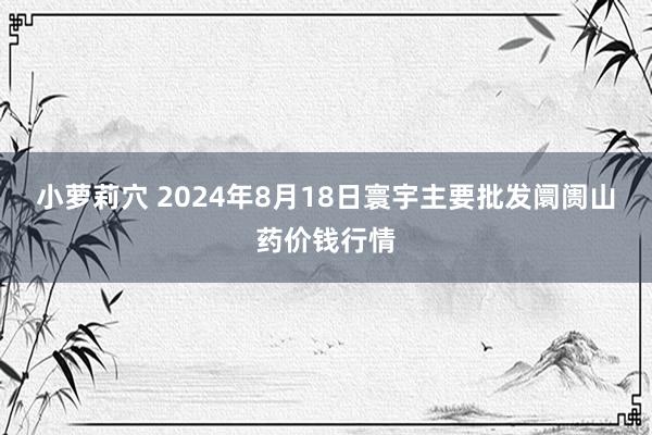 小萝莉穴 2024年8月18日寰宇主要批发阛阓山药价钱行情