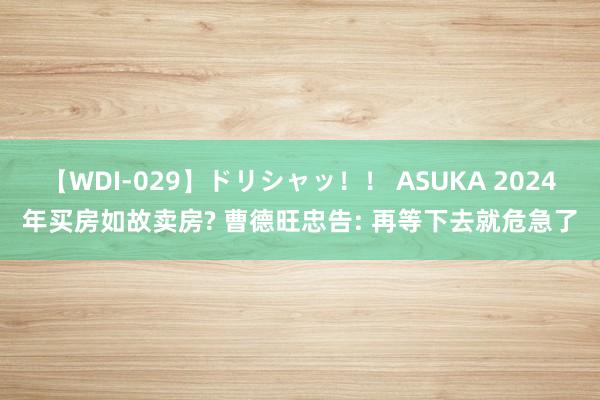 【WDI-029】ドリシャッ！！ ASUKA 2024年买房如故卖房? 曹德旺忠告: 再等下去就危急了