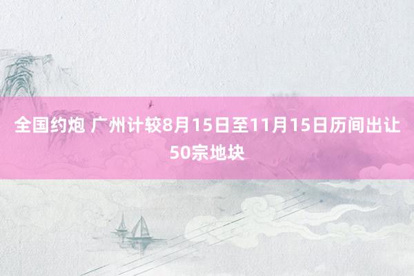 全国约炮 广州计较8月15日至11月15日历间出让50宗地块