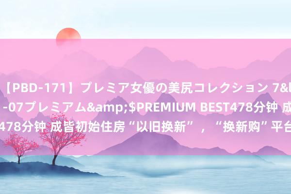 【PBD-171】プレミア女優の美尻コレクション 7</a>2012-11-07プレミアム&$PREMIUM BEST478分钟 成皆初始住房“以旧换新” ，“换新购”平台将于8月19日上线