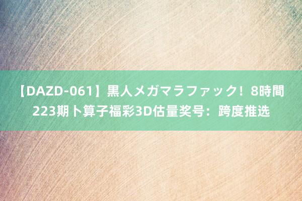 【DAZD-061】黒人メガマラファック！8時間 223期卜算子福彩3D估量奖号：跨度推选