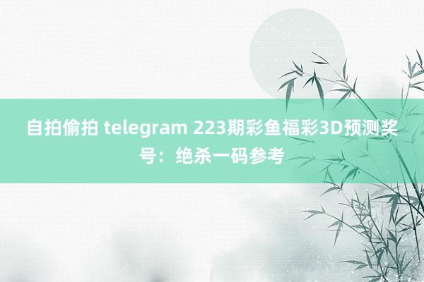 自拍偷拍 telegram 223期彩鱼福彩3D预测奖号：绝杀一码参考