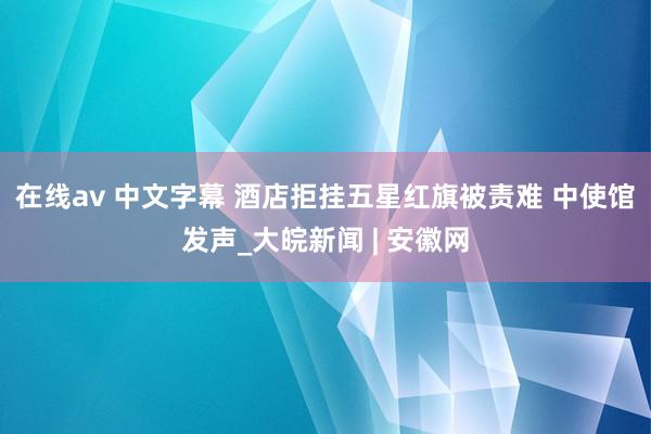 在线av 中文字幕 酒店拒挂五星红旗被责难 中使馆发声_大皖新闻 | 安徽网