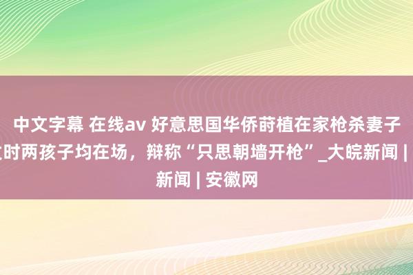 中文字幕 在线av 好意思国华侨莳植在家枪杀妻子，事发时两孩子均在场，辩称“只思朝墙开枪”_大皖新闻 | 安徽网