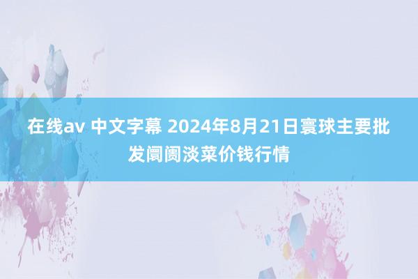 在线av 中文字幕 2024年8月21日寰球主要批发阛阓淡菜价钱行情