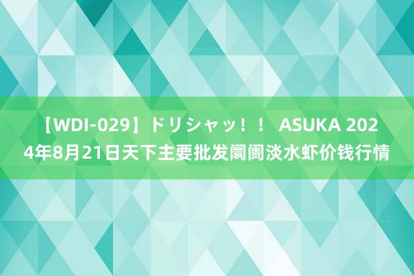 【WDI-029】ドリシャッ！！ ASUKA 2024年8月21日天下主要批发阛阓淡水虾价钱行情