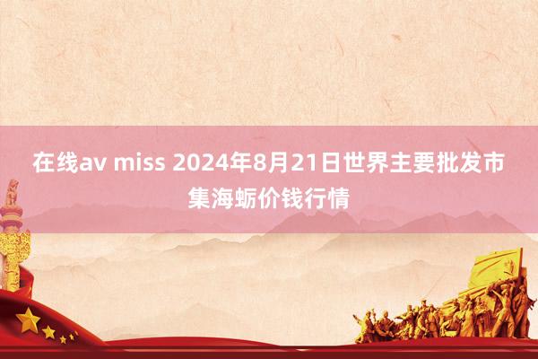 在线av miss 2024年8月21日世界主要批发市集海蛎价钱行情