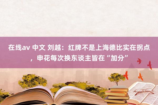 在线av 中文 刘越：红牌不是上海德比实在拐点，申花每次换东谈主皆在“加分”