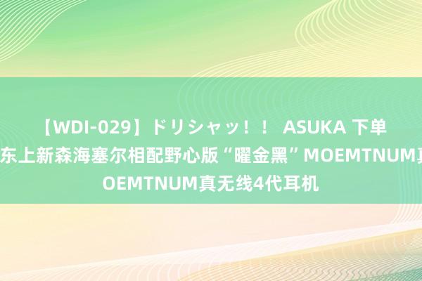 【WDI-029】ドリシャッ！！ ASUKA 下单获赠剃须刀 京东上新森海塞尔相配野心版“曜金黑”MOEMTNUM真无线4代耳机