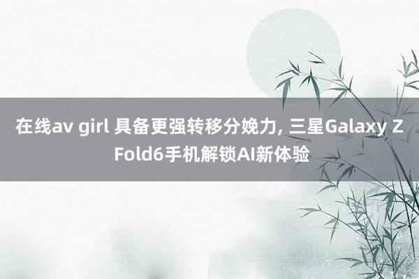 在线av girl 具备更强转移分娩力， 三星Galaxy Z Fold6手机解锁AI新体验