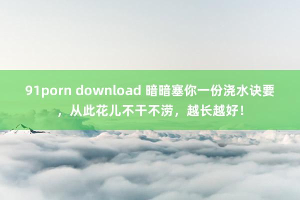 91porn download 暗暗塞你一份浇水诀要，从此花儿不干不涝，越长越好！