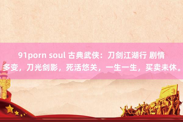 91porn soul 古典武侠：刀剑江湖行 剧情多变，刀光剑影，死活悠关，一生一生，买卖未休。