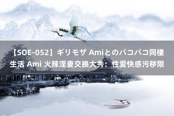 【SOE-052】ギリモザ Amiとのパコパコ同棲生活 Ami 火辣淫妻交换大秀：性爱快感污秽限