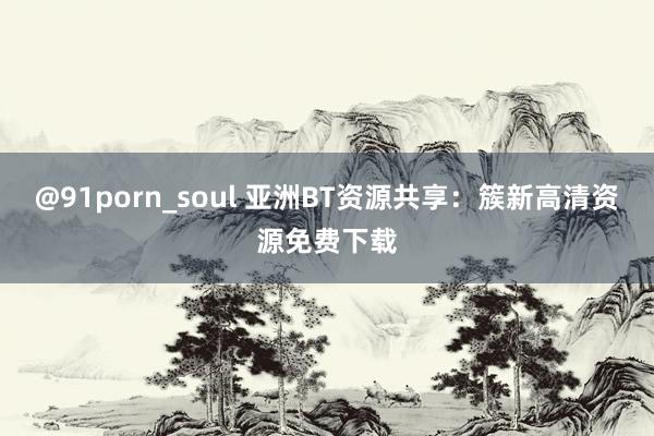 @91porn_soul 亚洲BT资源共享：簇新高清资源免费下载