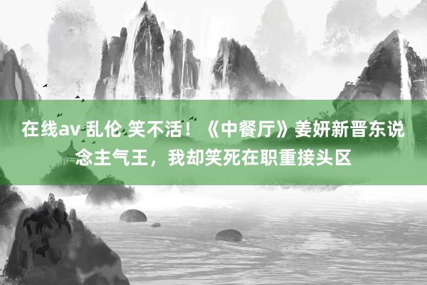 在线av 乱伦 笑不活！《中餐厅》姜妍新晋东说念主气王，我却笑死在职重接头区