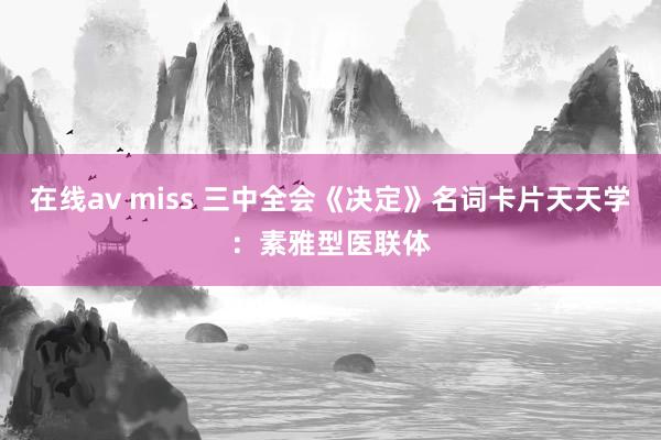 在线av miss 三中全会《决定》名词卡片天天学：素雅型医联体