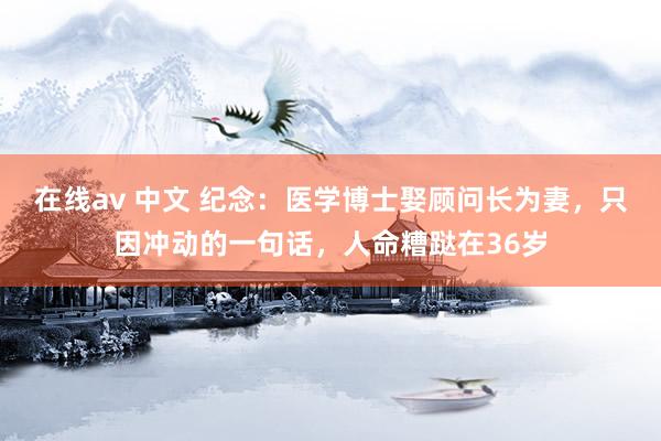 在线av 中文 纪念：医学博士娶顾问长为妻，只因冲动的一句话，人命糟跶在36岁