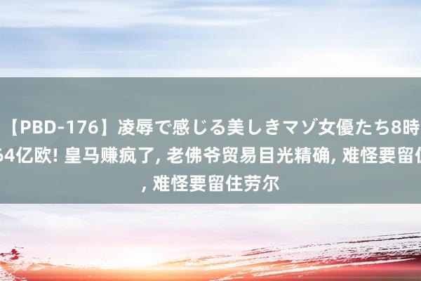 【PBD-176】凌辱で感じる美しきマゾ女優たち8時間 3.64亿欧! 皇马赚疯了， 老佛爷贸易目光精确， 难怪要留住劳尔