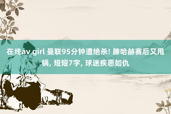 在线av girl 曼联95分钟遭绝杀! 滕哈赫赛后又甩锅， 短短7字， 球迷疾恶如仇