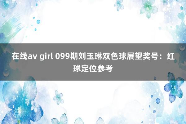 在线av girl 099期刘玉琳双色球展望奖号：红球定位参考