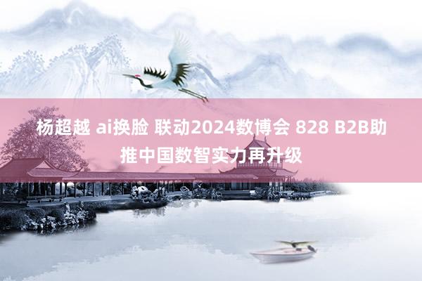 杨超越 ai换脸 联动2024数博会 828 B2B助推中国数智实力再升级