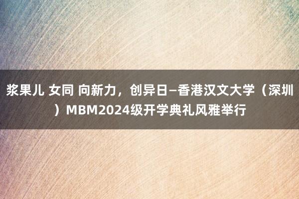 浆果儿 女同 向新力，创异日—香港汉文大学（深圳）MBM2024级开学典礼风雅举行