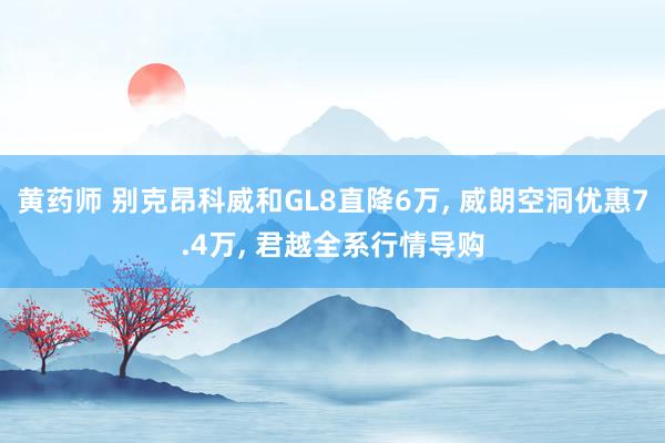 黄药师 别克昂科威和GL8直降6万， 威朗空洞优惠7.4万， 君越全系行情导购