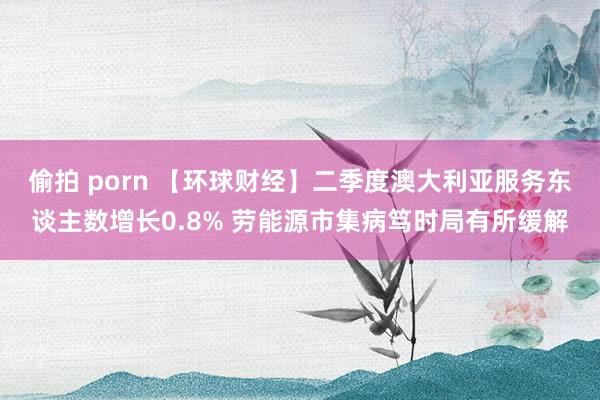 偷拍 porn 【环球财经】二季度澳大利亚服务东谈主数增长0.8% 劳能源市集病笃时局有所缓解