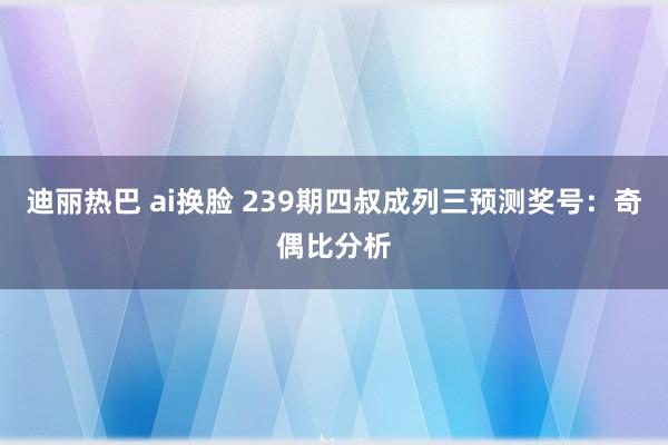 迪丽热巴 ai换脸 239期四叔成列三预测奖号：奇偶比分析