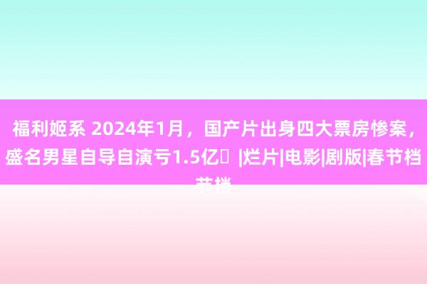 福利姬系 2024年1月，国产片出身四大票房惨案，盛名男星自导自演亏1.5亿​|烂片|电影|剧版|春节档