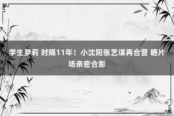 学生萝莉 时隔11年！小沈阳张艺谋再合营 晒片场亲密合影