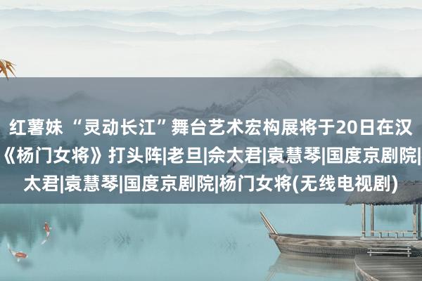 红薯妹 “灵动长江”舞台艺术宏构展将于20日在汉开幕，“芳华版”京剧《杨门女将》打头阵|老旦|佘太君|袁慧琴|国度京剧院|杨门女将(无线电视剧)