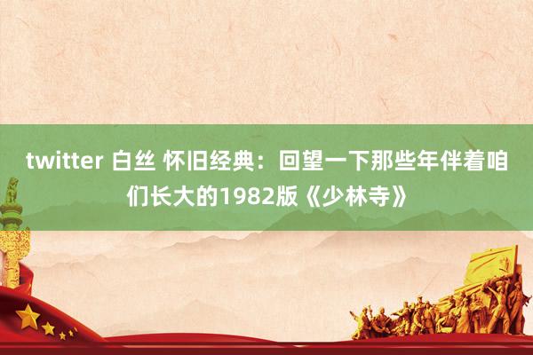 twitter 白丝 怀旧经典：回望一下那些年伴着咱们长大的1982版《少林寺》