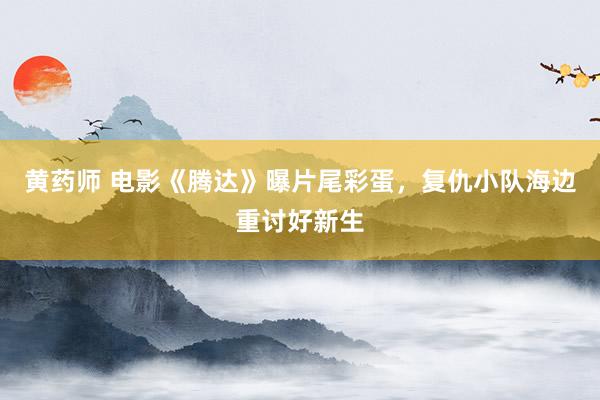 黄药师 电影《腾达》曝片尾彩蛋，复仇小队海边重讨好新生