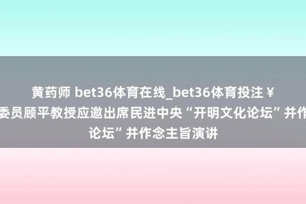 黄药师 bet36体育在线_bet36体育投注￥官网省政协委员顾平教授应邀出席民进中央“开明文化论坛”并作念主旨演讲