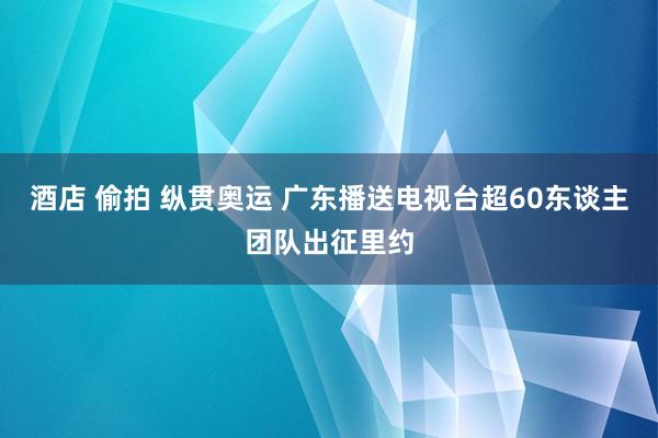 酒店 偷拍 纵贯奥运 广东播送电视台超60东谈主团队出征里约