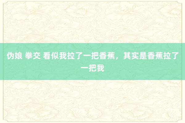 伪娘 拳交 看似我拉了一把香蕉，其实是香蕉拉了一把我