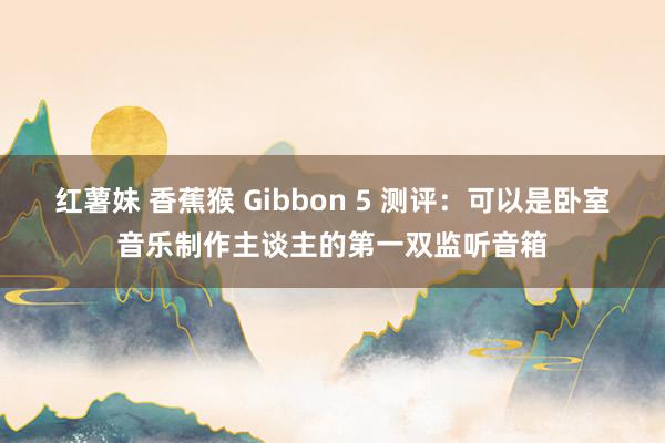 红薯妹 香蕉猴 Gibbon 5 测评：可以是卧室音乐制作主谈主的第一双监听音箱