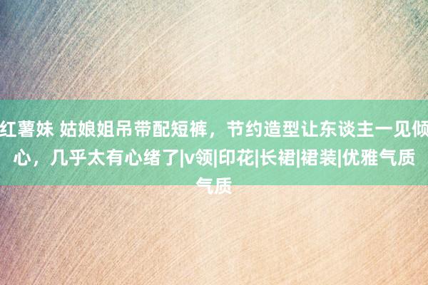 红薯妹 姑娘姐吊带配短裤，节约造型让东谈主一见倾心，几乎太有心绪了|v领|印花|长裙|裙装|优雅气质