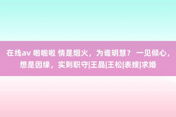 在线av 啪啪啦 情是烟火，为谁明慧？ 一见倾心，想是因缘，实则职守　|王晶|王松|表嫂|求婚