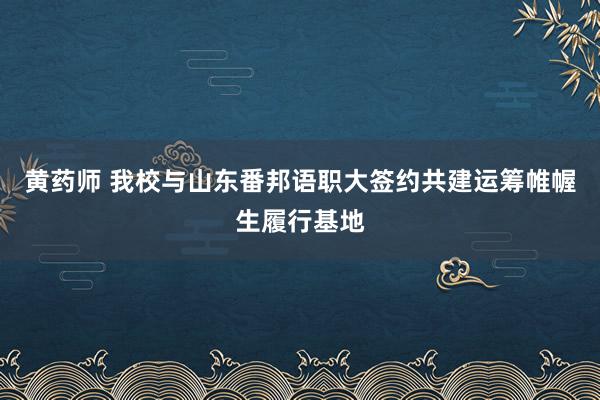 黄药师 我校与山东番邦语职大签约共建运筹帷幄生履行基地