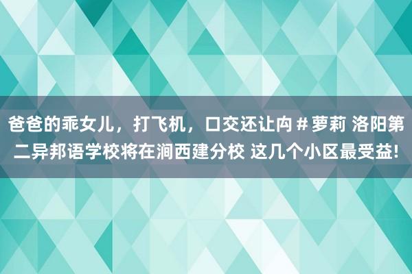 爸爸的乖女儿，打飞机，口交还让禸＃萝莉 洛阳第二异邦语学校将在涧西建分校 这几个小区最受益!