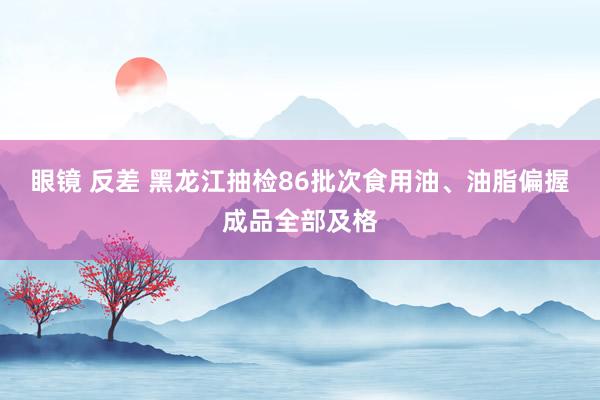 眼镜 反差 黑龙江抽检86批次食用油、油脂偏握成品全部及格