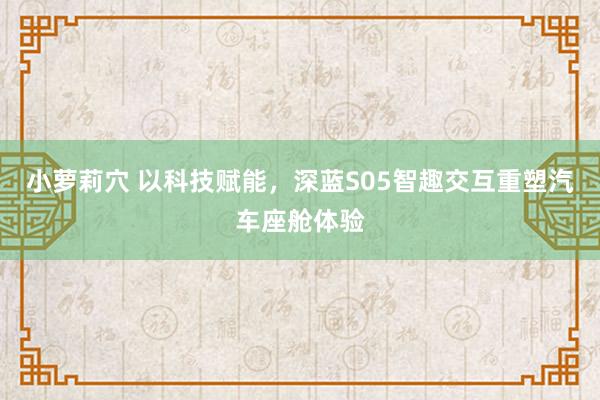 小萝莉穴 以科技赋能，深蓝S05智趣交互重塑汽车座舱体验